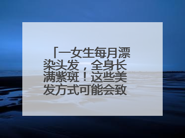一女生每月漂染头发，全身长满紫斑！这些美发方式可能会致癌！紧急提醒